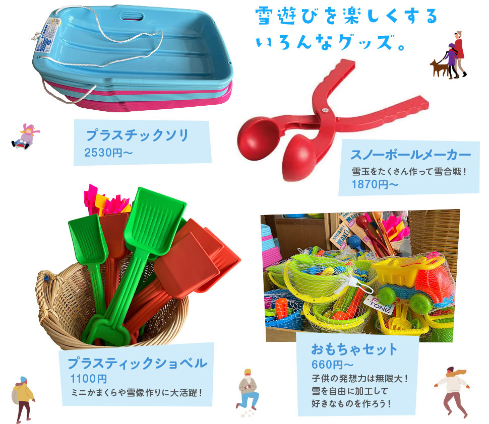 雪遊びを楽しくするいろんなグッズ。 プラスチックソリ 小：2530円 大：2900円 / スノーボールメーカー 1650円 雪玉をたくさん作って雪合戦！ / プラスティックショベル 990円 ミニかまくらや雪像作りに大活躍！ / おもちゃセット 660円～ 子供の発想力は無限大！雪を自由に加工して好きなものを作ろう！