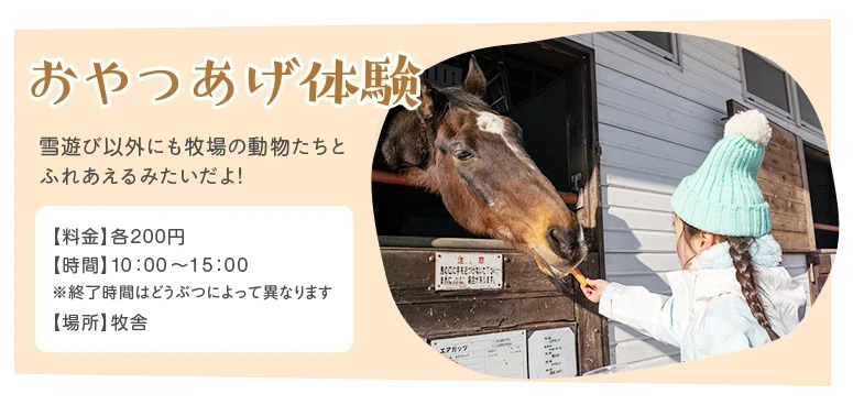 おやつあげ体験 - 雪遊び以外にも牧場の動物たちとれあえるみたいだよ! ／料金：各200円／時間：10時～15時(※終了時間はどうぶつによって異なります)／場所：牧舎